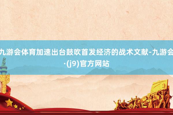 九游会体育加速出台鼓吹首发经济的战术文献-九游会·(j9)官方网站
