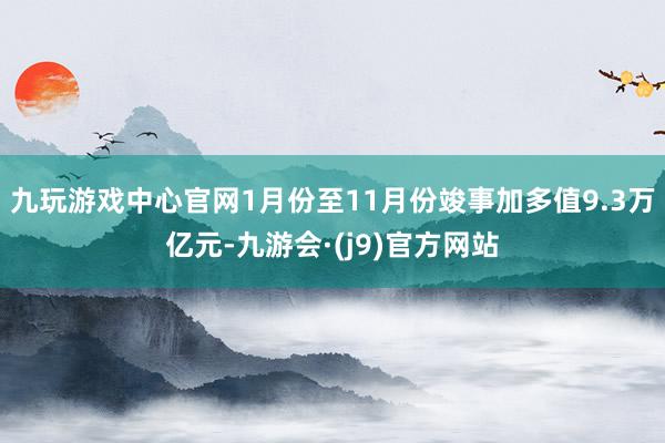 九玩游戏中心官网1月份至11月份竣事加多值9.3万亿元-九游会·(j9)官方网站