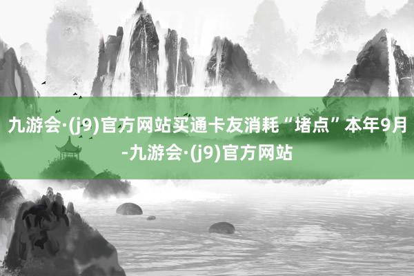 九游会·(j9)官方网站买通卡友消耗“堵点”本年9月-九游会·(j9)官方网站