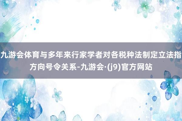 九游会体育与多年来行家学者对各税种法制定立法指方向号令关系-九游会·(j9)官方网站