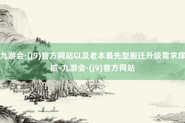 九游会·(j9)官方网站以及老本最先型搬迁升级需求撑抓-九游会·(j9)官方网站