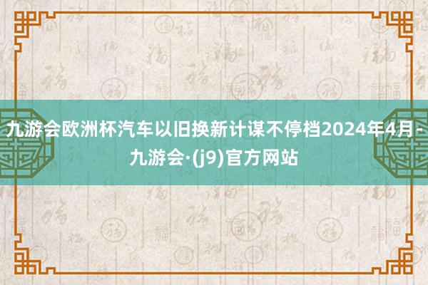 九游会欧洲杯汽车以旧换新计谋不停档2024年4月-九游会·(j9)官方网站