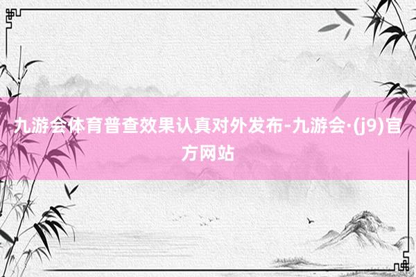九游会体育普查效果认真对外发布-九游会·(j9)官方网站