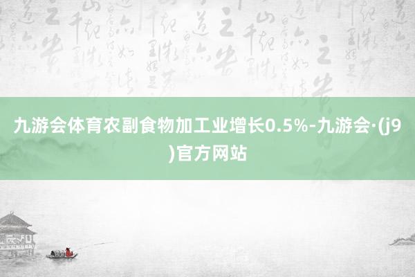 九游会体育农副食物加工业增长0.5%-九游会·(j9)官方网站