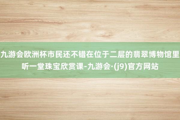 九游会欧洲杯市民还不错在位于二层的翡翠博物馆里听一堂珠宝欣赏课-九游会·(j9)官方网站