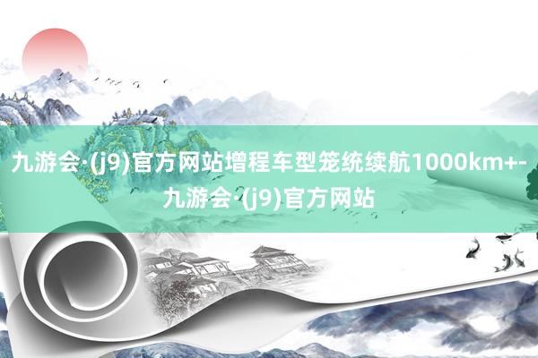 九游会·(j9)官方网站增程车型笼统续航1000km+-九游会·(j9)官方网站