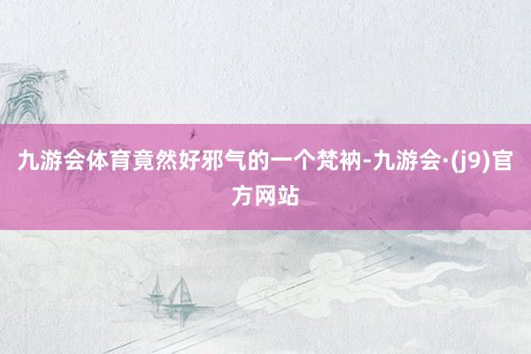 九游会体育竟然好邪气的一个梵衲-九游会·(j9)官方网站