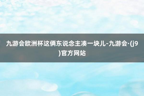 九游会欧洲杯这俩东说念主凑一块儿-九游会·(j9)官方网站