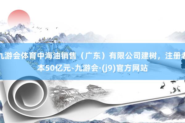 九游会体育中海油销售（广东）有限公司建树，注册老本50亿元-九游会·(j9)官方网站