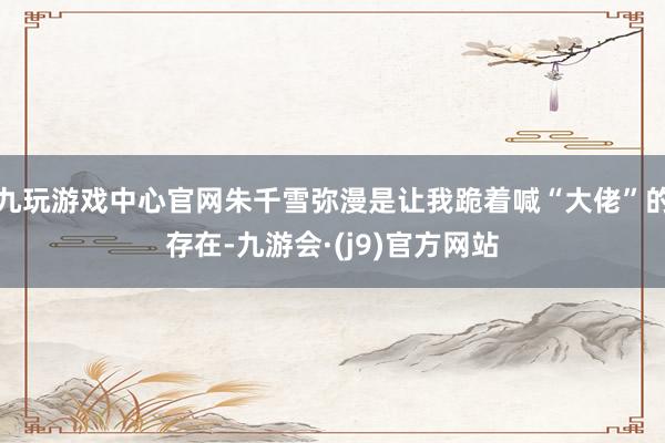 九玩游戏中心官网朱千雪弥漫是让我跪着喊“大佬”的存在-九游会·(j9)官方网站