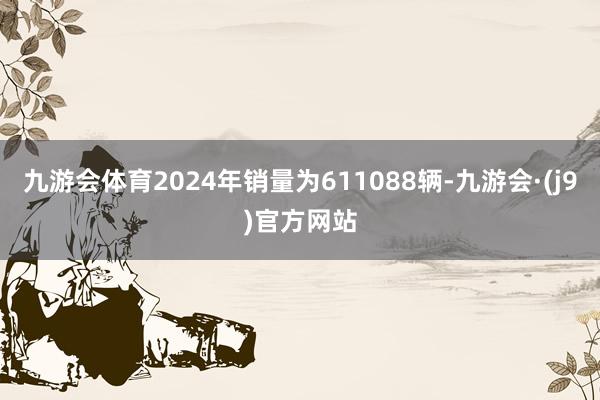 九游会体育2024年销量为611088辆-九游会·(j9)官方网站