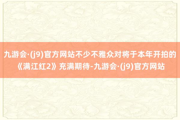 九游会·(j9)官方网站不少不雅众对将于本年开拍的《满江红2》充满期待-九游会·(j9)官方网站