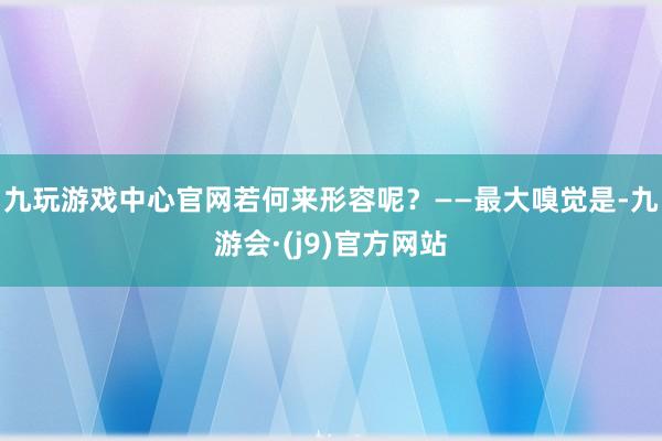九玩游戏中心官网若何来形容呢？——最大嗅觉是-九游会·(j9)官方网站