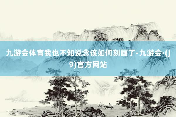 九游会体育我也不知说念该如何刻画了-九游会·(j9)官方网站
