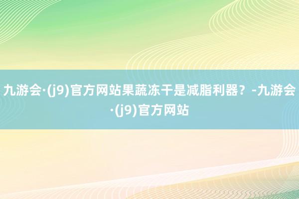 九游会·(j9)官方网站果蔬冻干是减脂利器？-九游会·(j9)官方网站
