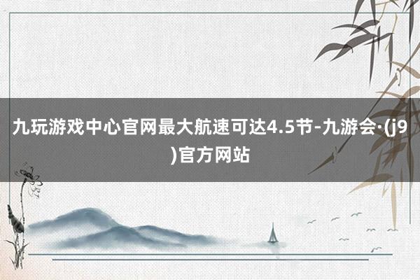 九玩游戏中心官网最大航速可达4.5节-九游会·(j9)官方网站