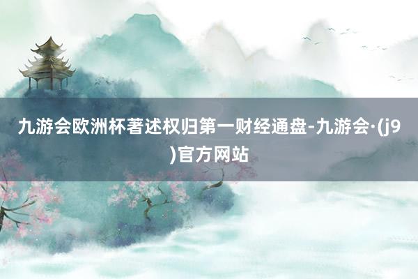 九游会欧洲杯著述权归第一财经通盘-九游会·(j9)官方网站