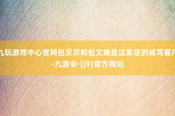 九玩游戏中心官网包贝尔和包文婧是这家店的诚笃客户-九游会·(j9)官方网站
