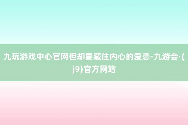 九玩游戏中心官网但却要藏住内心的爱恋-九游会·(j9)官方网站