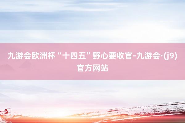 九游会欧洲杯“十四五”野心要收官-九游会·(j9)官方网站