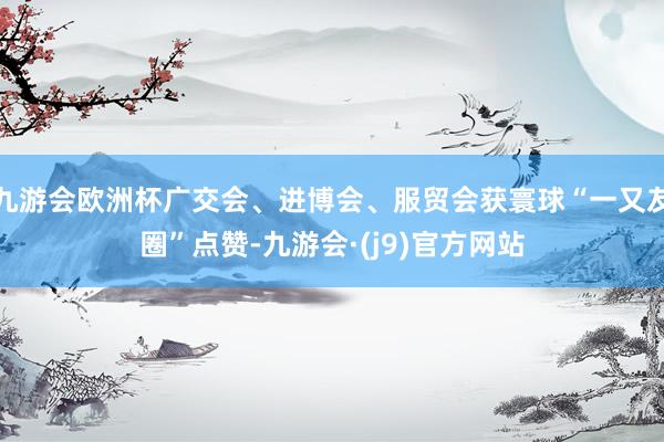 九游会欧洲杯广交会、进博会、服贸会获寰球“一又友圈”点赞-九游会·(j9)官方网站