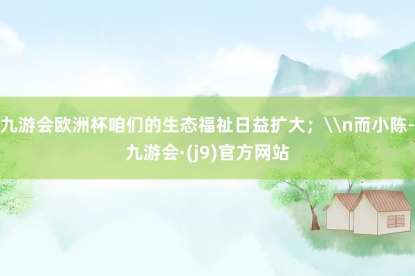 九游会欧洲杯咱们的生态福祉日益扩大；\n而小陈-九游会·(j9)官方网站