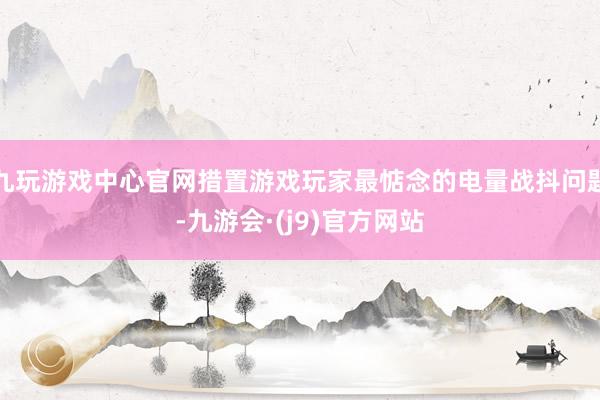九玩游戏中心官网措置游戏玩家最惦念的电量战抖问题-九游会·(j9)官方网站