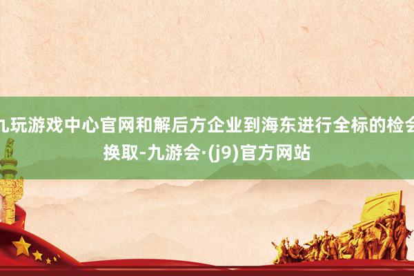 九玩游戏中心官网和解后方企业到海东进行全标的检会换取-九游会·(j9)官方网站