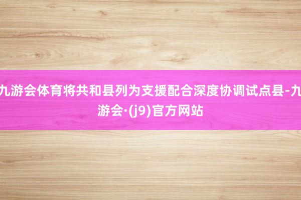 九游会体育将共和县列为支援配合深度协调试点县-九游会·(j9)官方网站