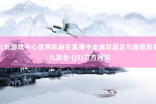 九玩游戏中心官网陈赫在直播中走漏邓超正与鹿晗聚餐-九游会·(j9)官方网站