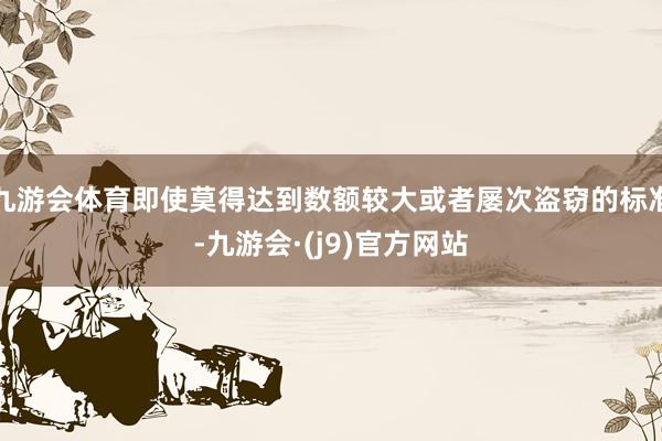 九游会体育即使莫得达到数额较大或者屡次盗窃的标准-九游会·(j9)官方网站