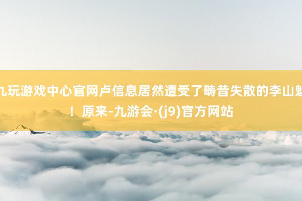 九玩游戏中心官网卢信息居然遭受了畴昔失散的李山魁！原来-九游会·(j9)官方网站