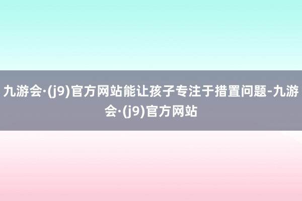 九游会·(j9)官方网站能让孩子专注于措置问题-九游会·(j9)官方网站