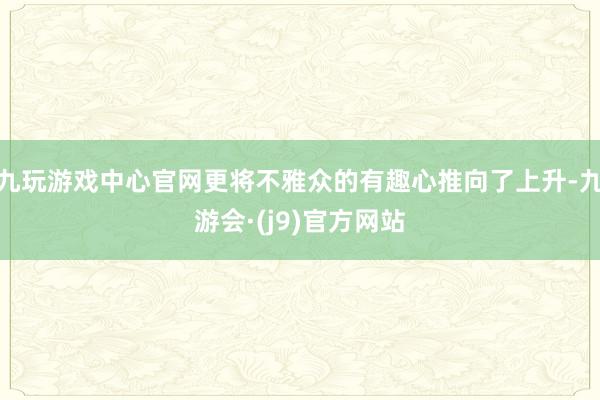 九玩游戏中心官网更将不雅众的有趣心推向了上升-九游会·(j9)官方网站
