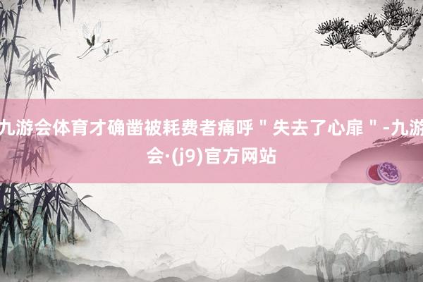 九游会体育才确凿被耗费者痛呼＂失去了心扉＂-九游会·(j9)官方网站