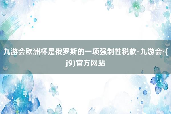 九游会欧洲杯是俄罗斯的一项强制性税款-九游会·(j9)官方网站