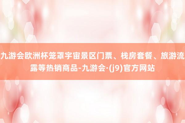 九游会欧洲杯笼罩宇宙景区门票、栈房套餐、旅游流露等热销商品-九游会·(j9)官方网站