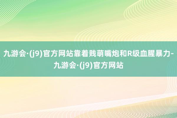 九游会·(j9)官方网站靠着贱萌嘴炮和R级血腥暴力-九游会·(j9)官方网站