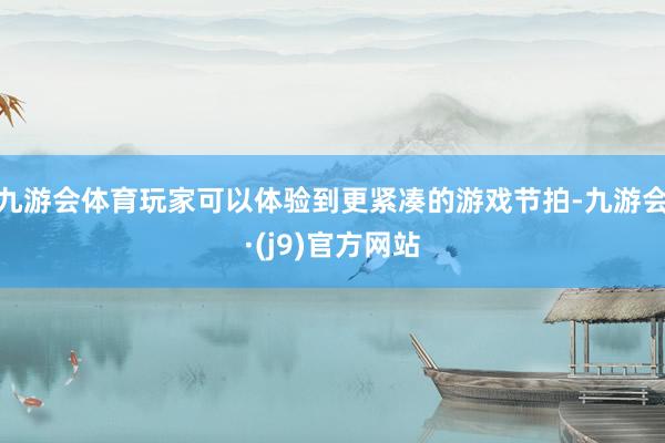 九游会体育玩家可以体验到更紧凑的游戏节拍-九游会·(j9)官方网站