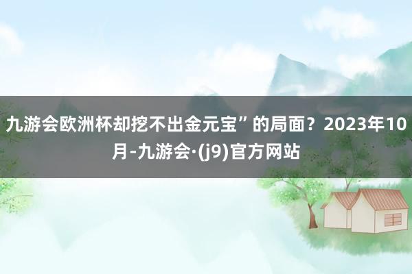 九游会欧洲杯却挖不出金元宝”的局面？2023年10月-九游会·(j9)官方网站