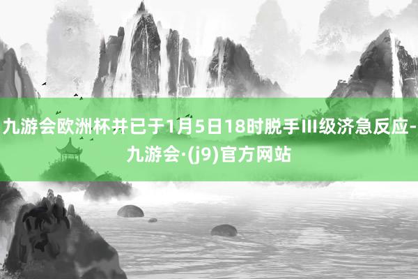 九游会欧洲杯并已于1月5日18时脱手Ⅲ级济急反应-九游会·(j9)官方网站