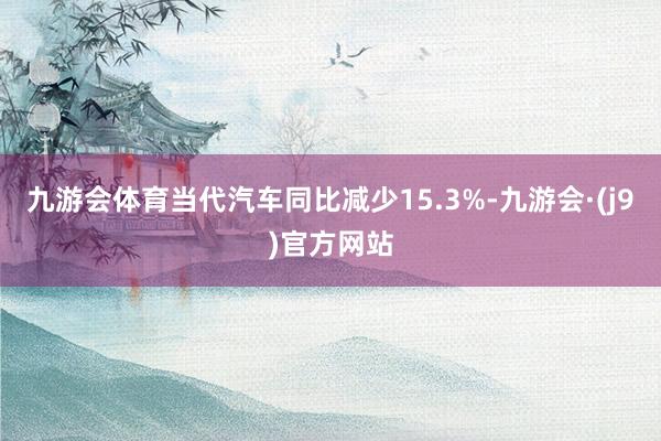 九游会体育当代汽车同比减少15.3%-九游会·(j9)官方网站