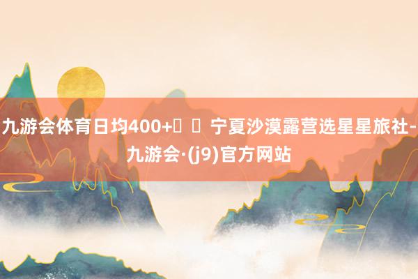 九游会体育日均400+▪️宁夏沙漠露营选星星旅社-九游会·(j9)官方网站