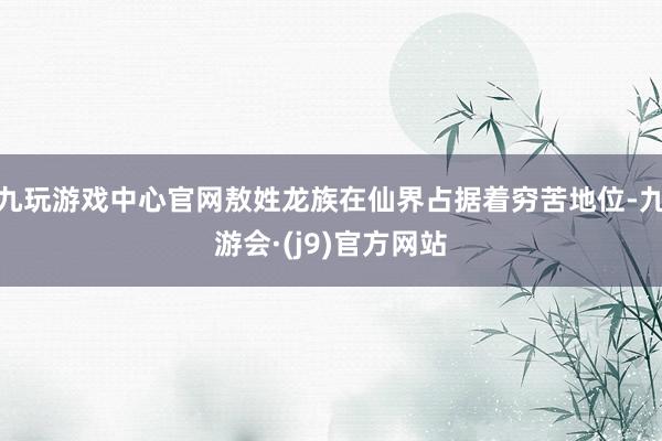 九玩游戏中心官网敖姓龙族在仙界占据着穷苦地位-九游会·(j9)官方网站