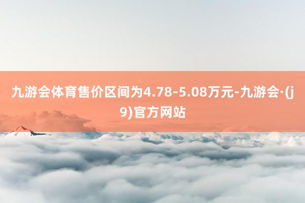 九游会体育售价区间为4.78-5.08万元-九游会·(j9)官方网站