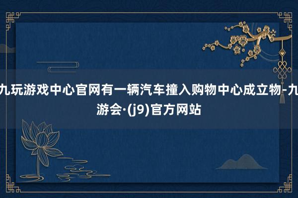 九玩游戏中心官网有一辆汽车撞入购物中心成立物-九游会·(j9)官方网站