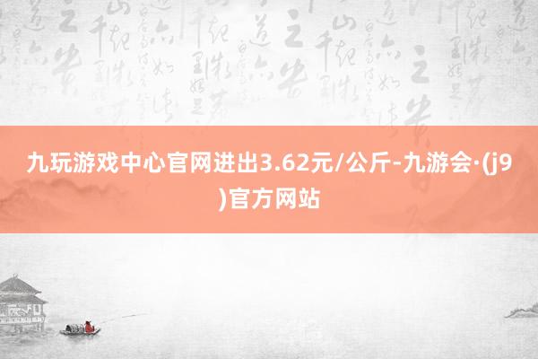九玩游戏中心官网进出3.62元/公斤-九游会·(j9)官方网站