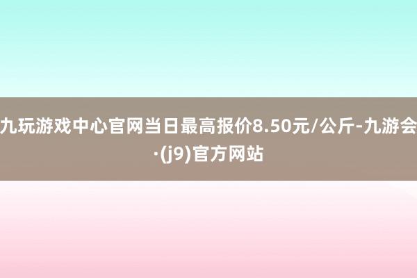 九玩游戏中心官网当日最高报价8.50元/公斤-九游会·(j9)官方网站
