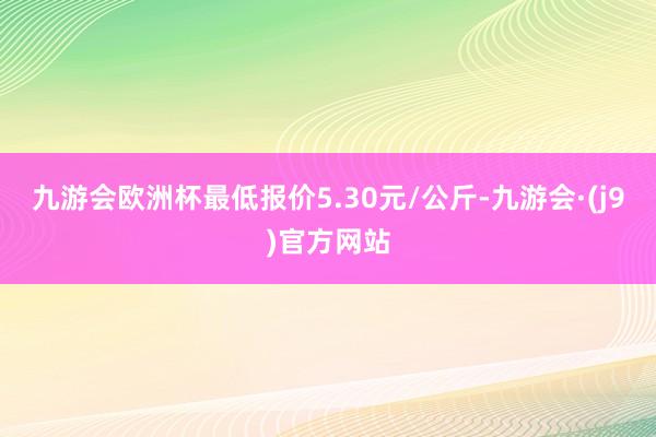 九游会欧洲杯最低报价5.30元/公斤-九游会·(j9)官方网站