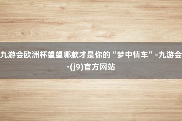 九游会欧洲杯望望哪款才是你的“梦中情车”-九游会·(j9)官方网站
